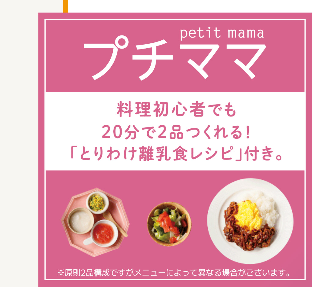 
                    「プチママ」
                    料理初心者でも20分で2品つくれる!
                    「とりわけ離乳食レシピ」付き。
                    ※原則2品構成ですがメニューによって異なる場合がございます。