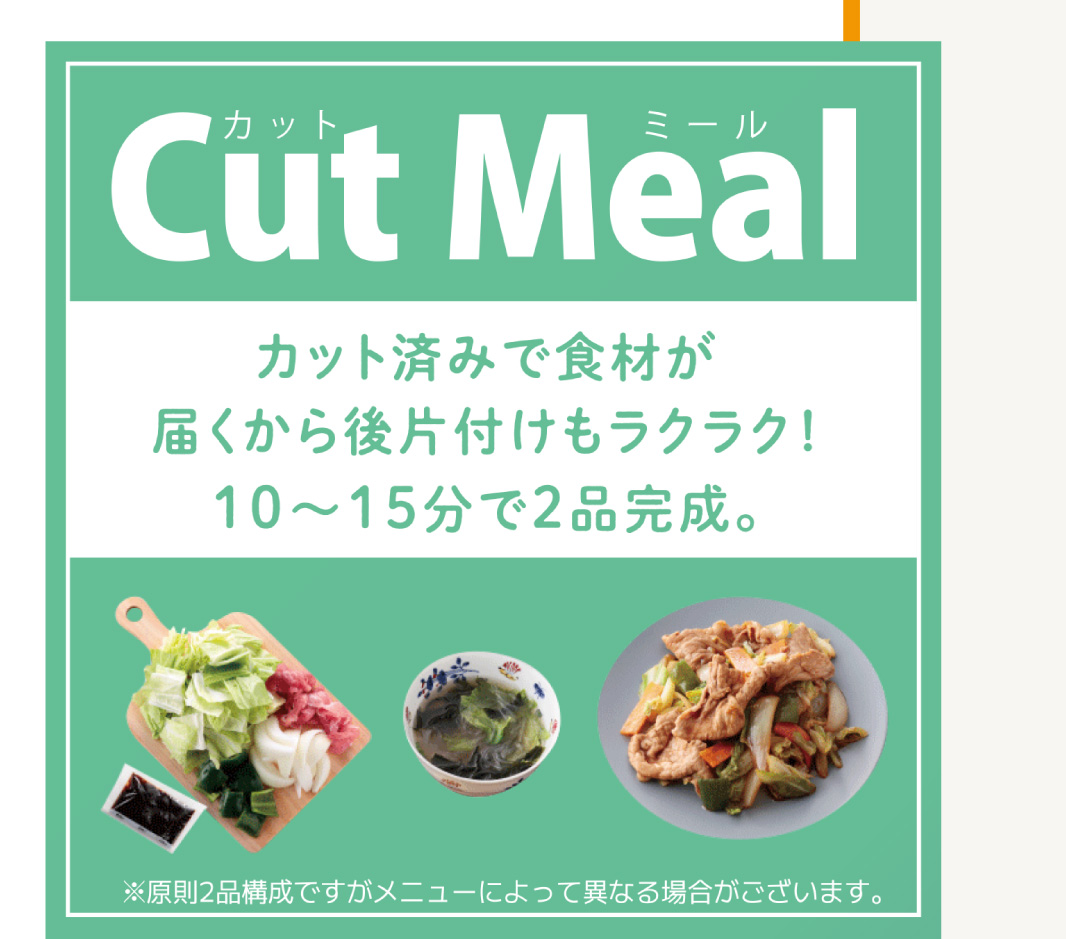 
                    「Cut Meal」
                    カット済みで食材が届く!
                    10分～15分で2品完成。
                    ※原則2品構成ですがメニューによって異なる場合がございます。