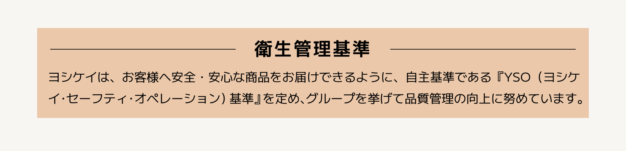 「衛生管理基準」
            ヨシケイは、お客様へ安全・安心な商品をお届けできるように、自主基準である『YSO（ヨシケイ・セーフティ・オペレーション）基準』を定め、
            グループを挙げて品質管理の向上に努めています。