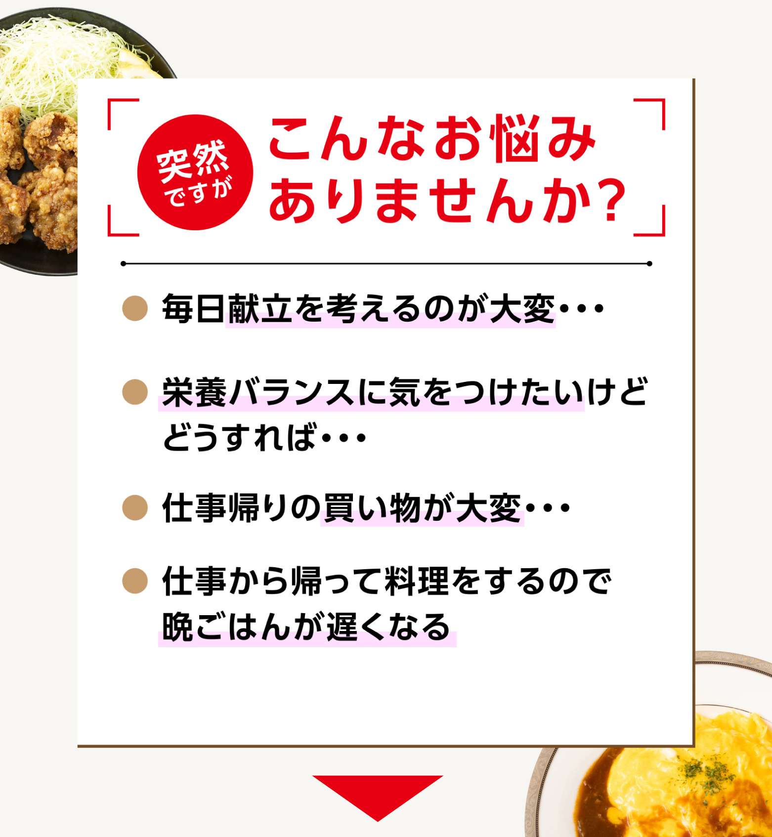 
            こんなお悩みありませんか？
            ●毎日献立を考えるのが大変
            ●栄養バランスに気を付けたい
            ●仕事帰りの買い物が大変
            ●仕事から帰って料理をするので晩ごはんが遅くなる