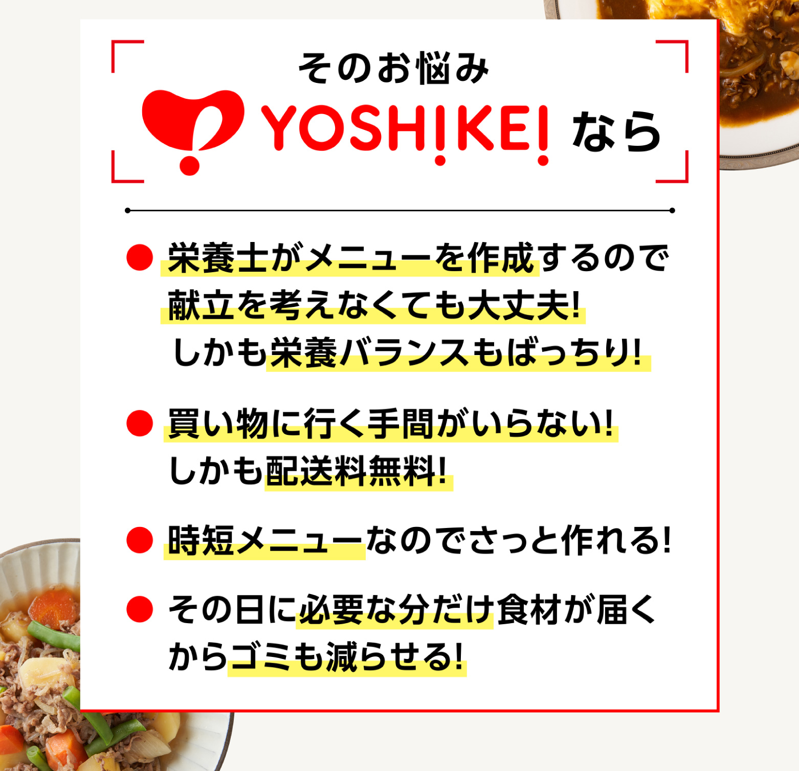 
            そのお悩みYOSHIKEIなら
            ●栄養士がメニュー作成
            ●買い物に行く手間がいらない、配送料無料
            ●時短メニュー
            ●必要な分だけ食材が届くからゴミも減らせる