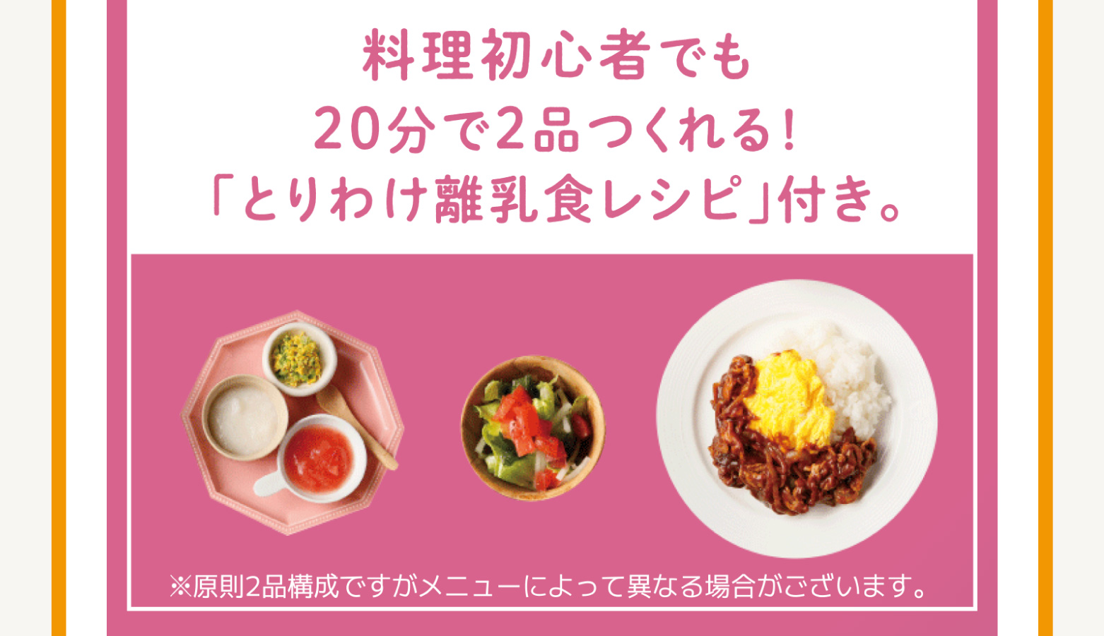 
            料理初心者でも20分で2品つくれる!
            「とりわけ離乳食レシピ」付き。
            ※原則2品構成ですがメニューによって異なる場合がございます。